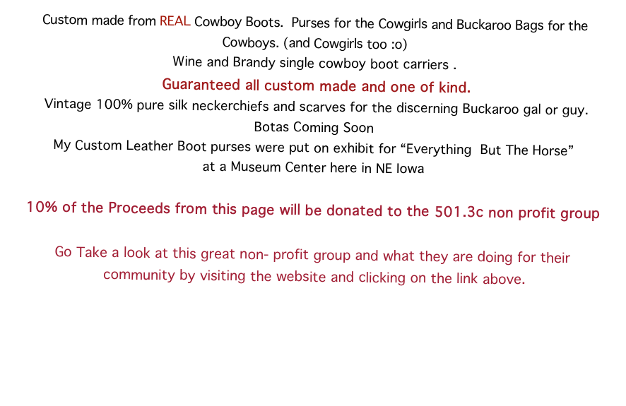 Custom made from REAL Cowboy Boots.  Purses for the Cowgirls and Buckaroo Bags for the Cowboys. (and Cowgirls too :o)
Wine and Brandy single cowboy boot carriers .  
 Guaranteed all custom made and one of kind.  Vintage 100% pure silk neckerchiefs and scarves for the discerning Buckaroo gal or guy.
Botas Coming Soon  
My Custom Leather Boot purses were put on exhibit for “Everything  But The Horse”
at a Museum Center here in NE Iowa 

10% of the Proceeds from this page will be donated to the 501.3c non profit group
The Plum Creek Bit & Saddle Club 
Go Take a look at this great non- profit group and what they are doing for their
 community by visiting the website and clicking on the link above.
