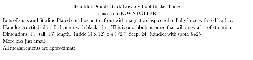 Beautiful Double Black Cowboy Boot Bucket Purse
This is a SHOW STOPPER
Lots of spots and Sterling Plated conchos on the front with magnetic clasp concho  Fully lined with red leather.  Handles are stitched bridle leather with black trim.  This is one fabulous purse that will draw a lot of attention . Dimensions  11” tall, 13” length.  Inside 11 x 12” x 4 1/2 “  deep, 24” handles with spots. $425 
More pics just email
All measurements are approximate More pics just email