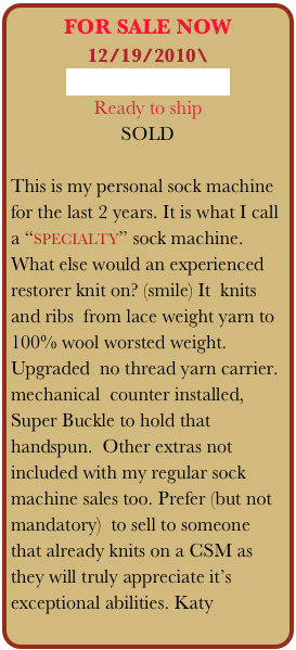 FOR SALE NOW
12/19/2010\
Email me for Details
Ready to ship
SOLD

This is my personal sock machine for the last 2 years. It is what I call a “specialty” sock machine.
What else would an experienced restorer knit on? (smile) It  knits and ribs  from lace weight yarn to 100% wool worsted weight.  Upgraded  no thread yarn carrier. mechanical  counter installed,  Super Buckle to hold that handspun.  Other extras not included with my regular sock machine sales too. Prefer (but not mandatory)  to sell to someone that already knits on a CSM as they will truly appreciate it’s exceptional abilities. Katy