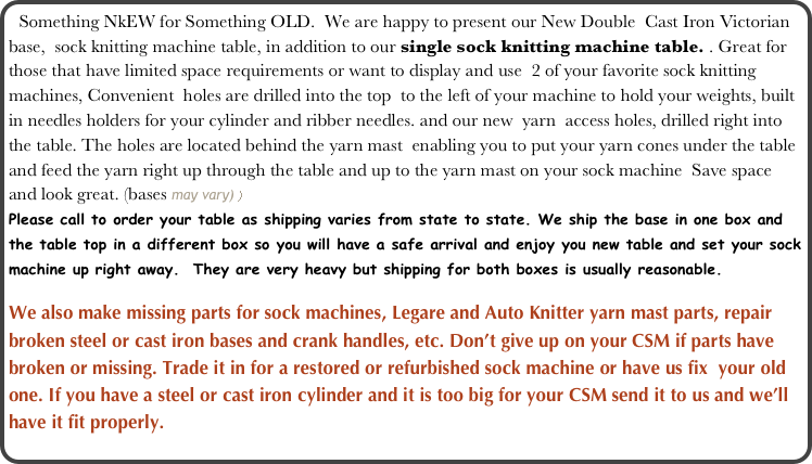 Something NkEW for Something OLD.  We are happy to present our New Double  Cast Iron Victorian base,  sock knitting machine table, in addition to our single sock knitting machine table. . Great for those that have limited space requirements or want to display and use  2 of your favorite sock knitting machines, Convenient  holes are drilled into the top  to the left of your machine to hold your weights, built in needles holders for your cylinder and ribber needles. and our new  yarn  access holes, drilled right into the table. The holes are located behind the yarn mast  enabling you to put your yarn cones under the table and feed the yarn right up through the table and up to the yarn mast on your sock machine  Save space and look great. (bases may vary) )   
Please call to order your table as shipping varies from state to state. We ship the base in one box and the table top in a different box so you will have a safe arrival and enjoy you new table and set your sock machine up right away.  They are very heavy but shipping for both boxes is usually reasonable.

We also make missing parts for sock machines, Legare and Auto Knitter yarn mast parts, repair broken steel or cast iron bases and crank handles, etc. Don’t give up on your CSM if parts have broken or missing. Trade it in for a restored or refurbished sock machine or have us fix  your old one. If you have a steel or cast iron cylinder and it is too big for your CSM send it to us and we’ll have it fit properly.

